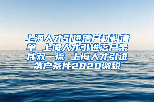 上海人才引进落户材料清单 上海人才引进落户条件双一流 上海人才引进落户条件2020缴税