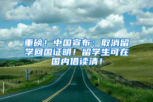 重磅！中国宣布：取消留学回国证明！留学生可在国内借读清！