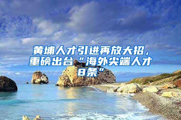 黄埔人才引进再放大招，重磅出台“海外尖端人才8条”