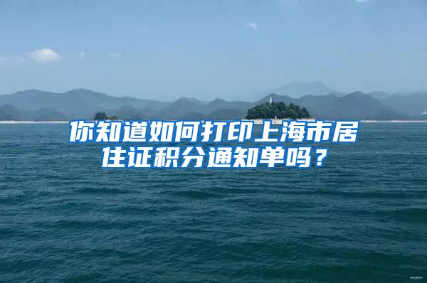 你知道如何打印上海市居住证积分通知单吗？