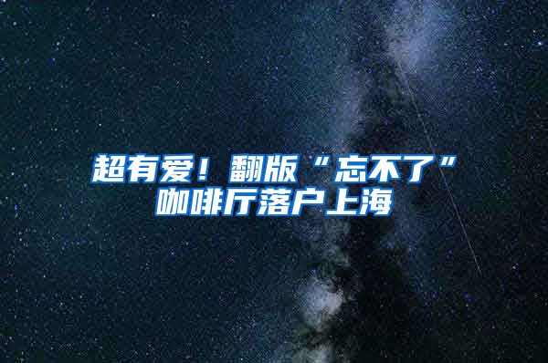 超有爱！翻版“忘不了”咖啡厅落户上海