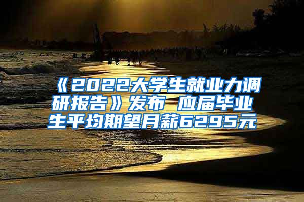 《2022大学生就业力调研报告》发布 应届毕业生平均期望月薪6295元