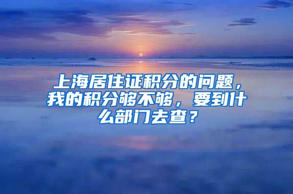 上海居住证积分的问题，我的积分够不够，要到什么部门去查？