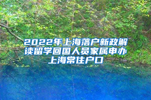 2022年上海落户新政解读留学回国人员家属申办上海常住户口