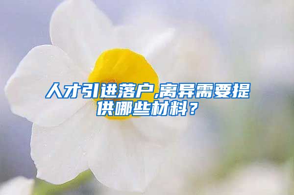 人才引进落户,离异需要提供哪些材料？