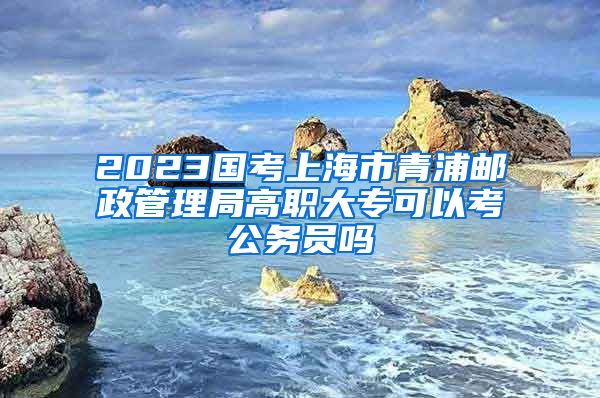 2023国考上海市青浦邮政管理局高职大专可以考公务员吗