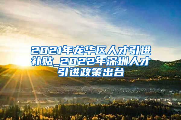 2021年龙华区人才引进补贴_2022年深圳人才引进政策出台