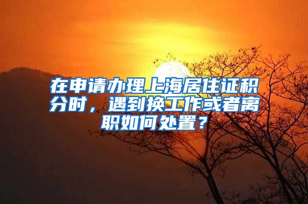 在申请办理上海居住证积分时，遇到换工作或者离职如何处置？