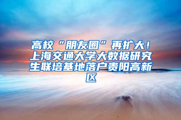 高校“朋友圈”再扩大！上海交通大学大数据研究生联培基地落户贵阳高新区