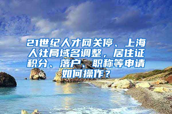 21世纪人才网关停、上海人社局域名调整，居住证积分、落户、职称等申请如何操作？