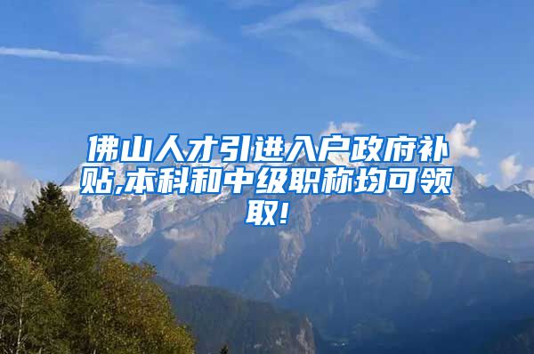 佛山人才引进入户政府补贴,本科和中级职称均可领取!