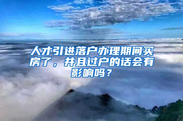 人才引进落户办理期间买房了，并且过户的话会有影响吗？