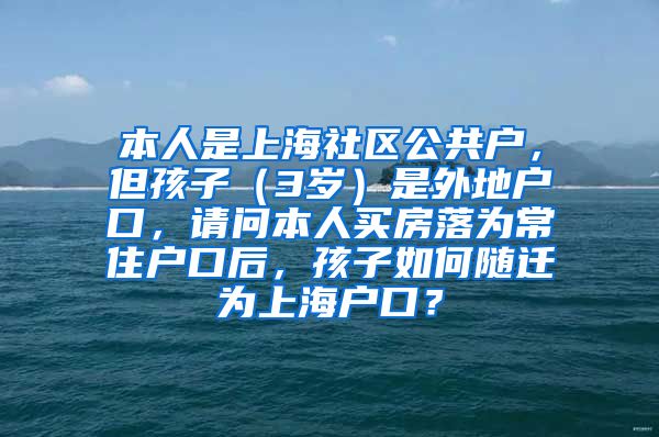 本人是上海社区公共户，但孩子（3岁）是外地户口，请问本人买房落为常住户口后，孩子如何随迁为上海户口？