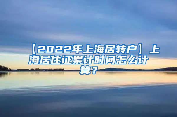 【2022年上海居转户】上海居住证累计时间怎么计算？