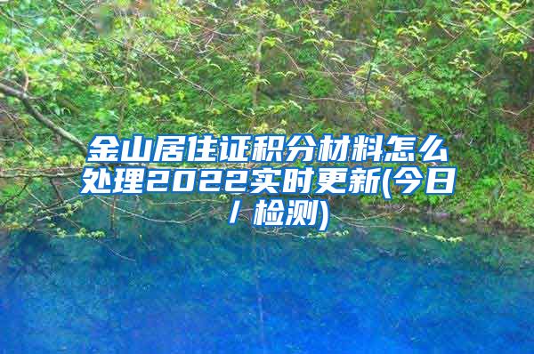 金山居住证积分材料怎么处理2022实时更新(今日／检测)