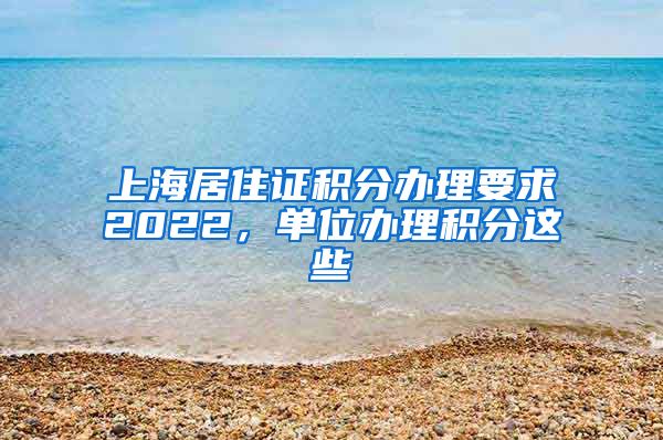 上海居住证积分办理要求2022，单位办理积分这些