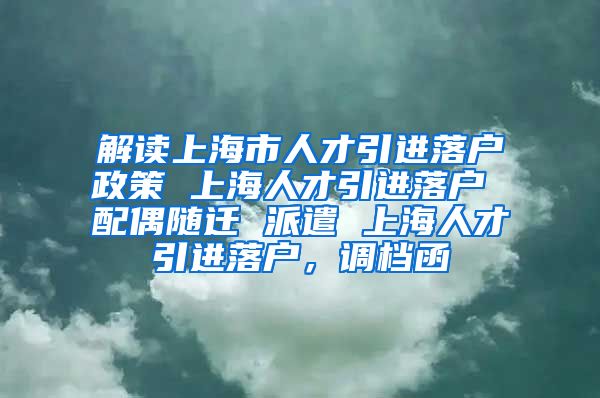 解读上海市人才引进落户政策 上海人才引进落户 配偶随迁 派遣 上海人才引进落户，调档函