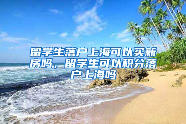 留学生落户上海可以买新房吗，留学生可以积分落户上海吗