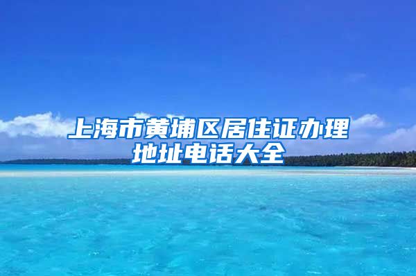 上海市黄埔区居住证办理地址电话大全