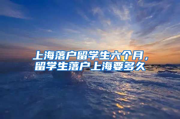 上海落户留学生六个月，留学生落户上海要多久