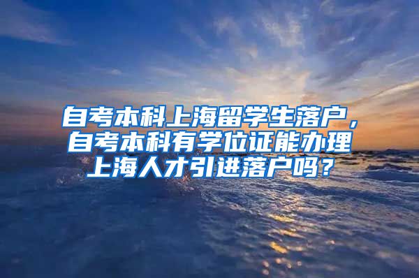 自考本科上海留学生落户，自考本科有学位证能办理上海人才引进落户吗？