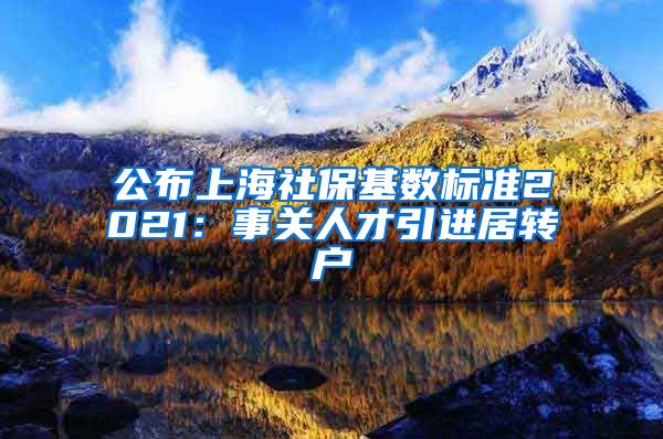 公布上海社保基数标准2021：事关人才引进居转户