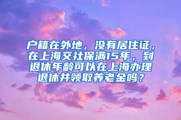 户籍在外地，没有居住证，在上海交社保满15年，到退休年龄可以在上海办理退休并领取养老金吗？