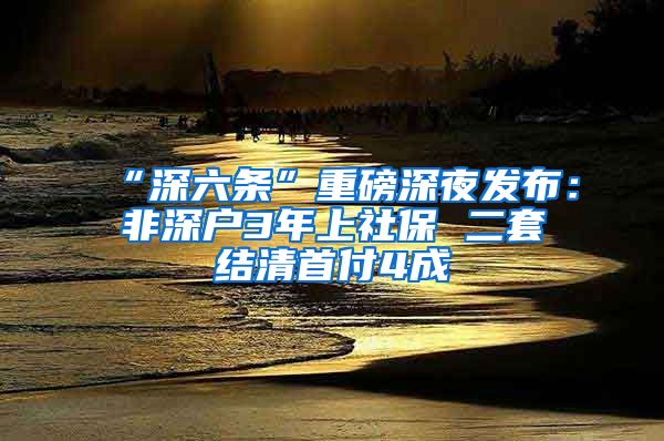 “深六条”重磅深夜发布：非深户3年上社保 二套结清首付4成