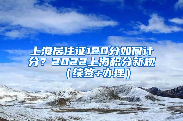 上海居住证120分如何计分？2022上海积分新规（续签+办理）