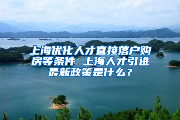 上海优化人才直接落户购房等条件 上海人才引进最新政策是什么？