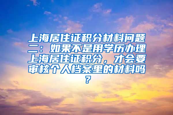 上海居住证积分材料问题二：如果不是用学历办理上海居住证积分，才会要审核个人档案里的材料吗？