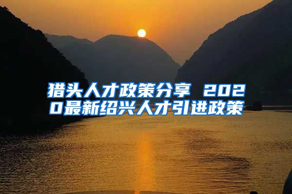 猎头人才政策分享 2020最新绍兴人才引进政策