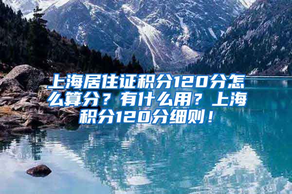 上海居住证积分120分怎么算分？有什么用？上海积分120分细则！