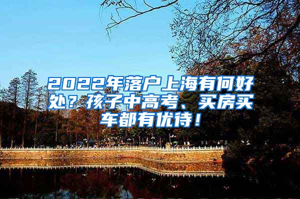 2022年落户上海有何好处？孩子中高考、买房买车都有优待！