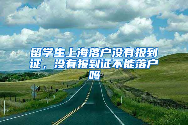 留学生上海落户没有报到证，没有报到证不能落户吗