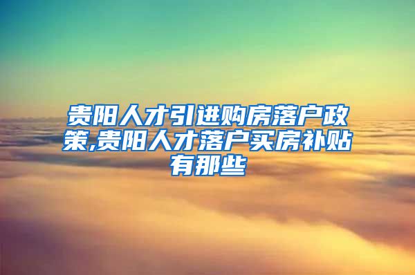 贵阳人才引进购房落户政策,贵阳人才落户买房补贴有那些