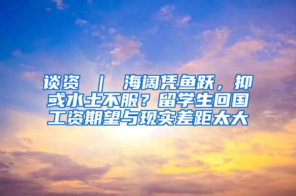 谈资 ｜ 海阔凭鱼跃，抑或水土不服？留学生回国工资期望与现实差距太大