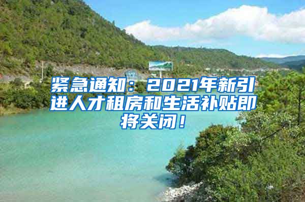 紧急通知：2021年新引进人才租房和生活补贴即将关闭！