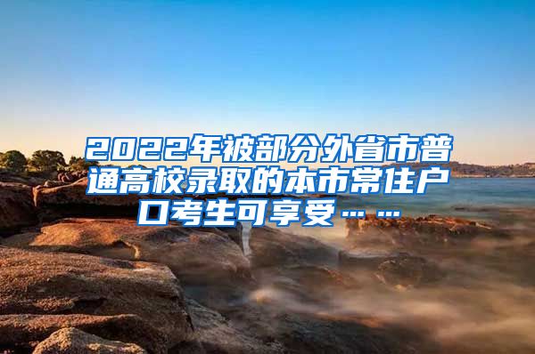 2022年被部分外省市普通高校录取的本市常住户口考生可享受……