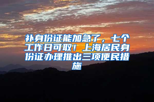 补身份证能加急了，七个工作日可取！上海居民身份证办理推出三项便民措施→