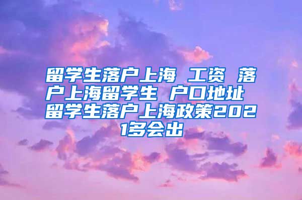 留学生落户上海 工资 落户上海留学生 户口地址 留学生落户上海政策2021多会出