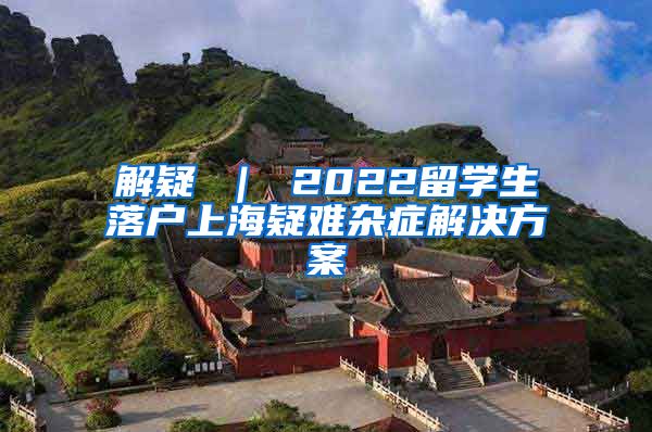 解疑 ｜ 2022留学生落户上海疑难杂症解决方案