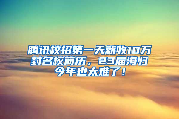 腾讯校招第一天就收10万封名校简历，23届海归今年也太难了！