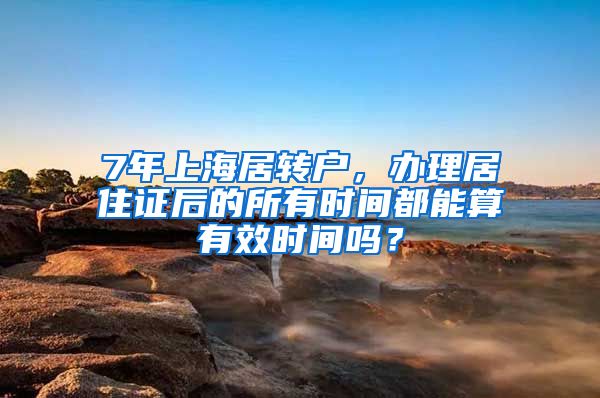 7年上海居转户，办理居住证后的所有时间都能算有效时间吗？