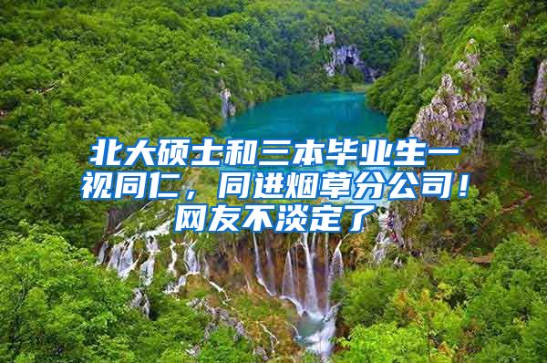 北大硕士和三本毕业生一视同仁，同进烟草分公司！网友不淡定了