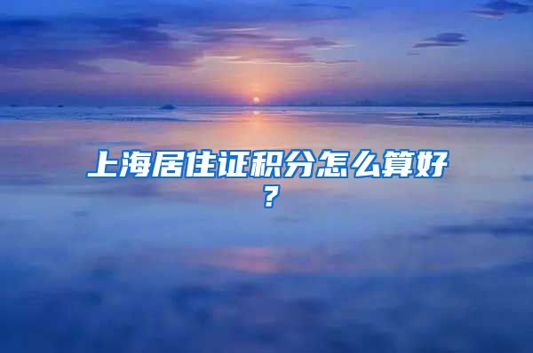 上海居住证积分怎么算好？