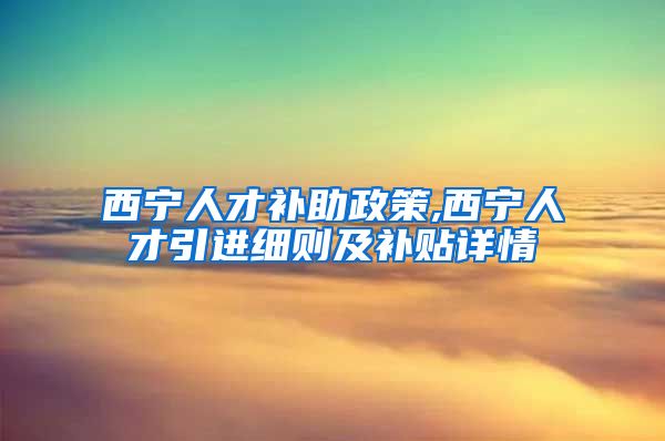 西宁人才补助政策,西宁人才引进细则及补贴详情