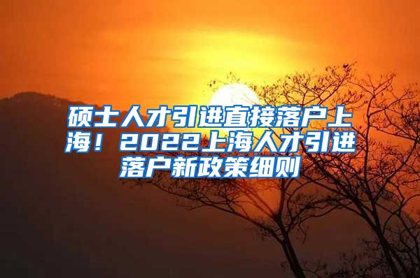 硕士人才引进直接落户上海！2022上海人才引进落户新政策细则