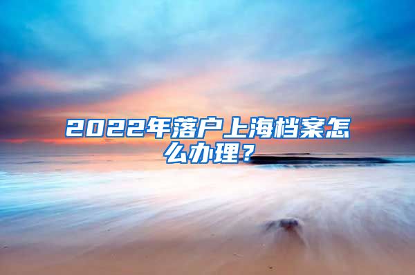 2022年落户上海档案怎么办理？