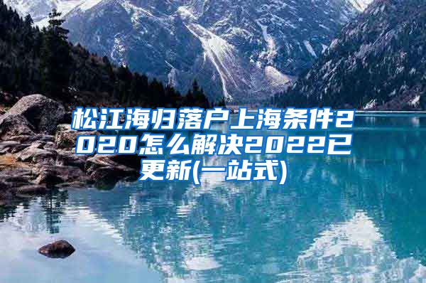 松江海归落户上海条件2020怎么解决2022已更新(一站式)